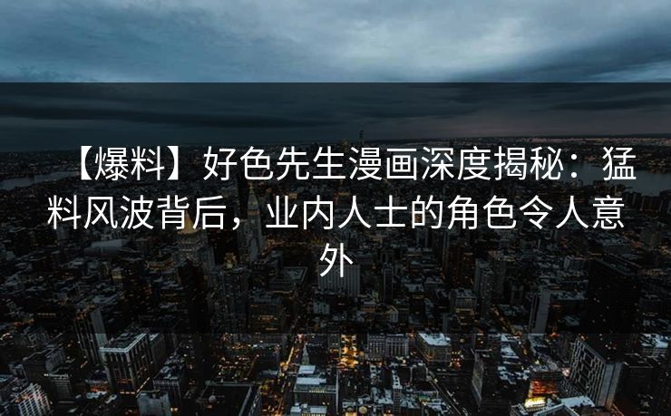 【爆料】好色先生漫画深度揭秘：猛料风波背后，业内人士的角色令人意外
