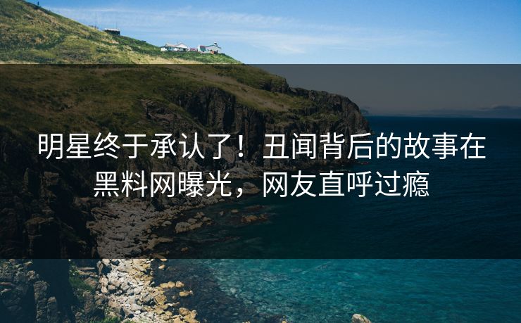 明星终于承认了！丑闻背后的故事在黑料网曝光，网友直呼过瘾