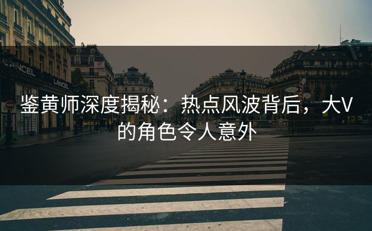 鉴黄师深度揭秘：热点风波背后，大V的角色令人意外