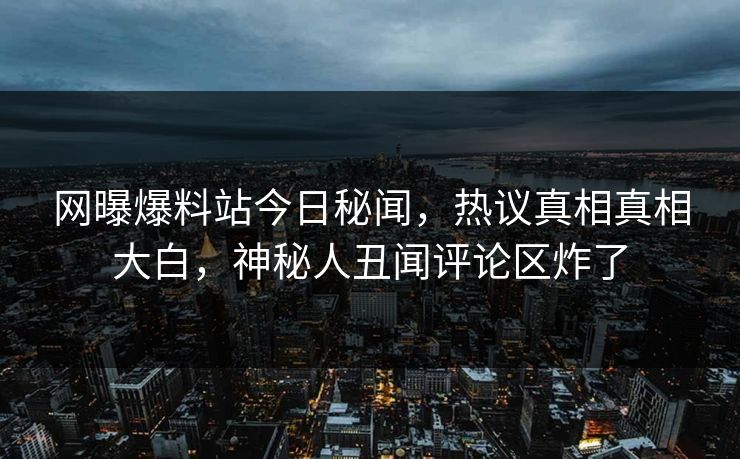 网曝爆料站今日秘闻，热议真相真相大白，神秘人丑闻评论区炸了
