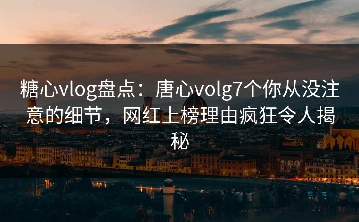糖心vlog盘点：唐心volg7个你从没注意的细节，网红上榜理由疯狂令人揭秘