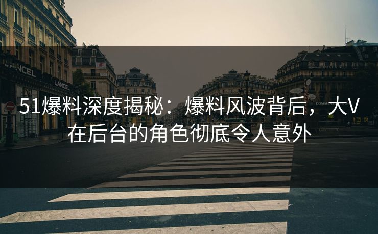 51爆料深度揭秘：爆料风波背后，大V在后台的角色彻底令人意外