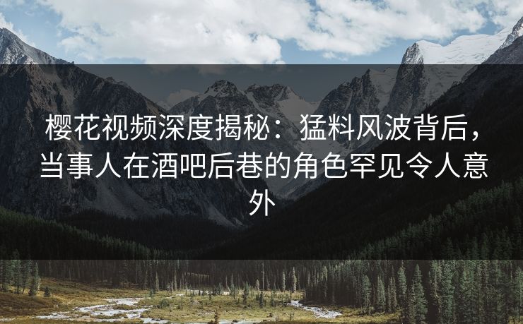 樱花视频深度揭秘：猛料风波背后，当事人在酒吧后巷的角色罕见令人意外