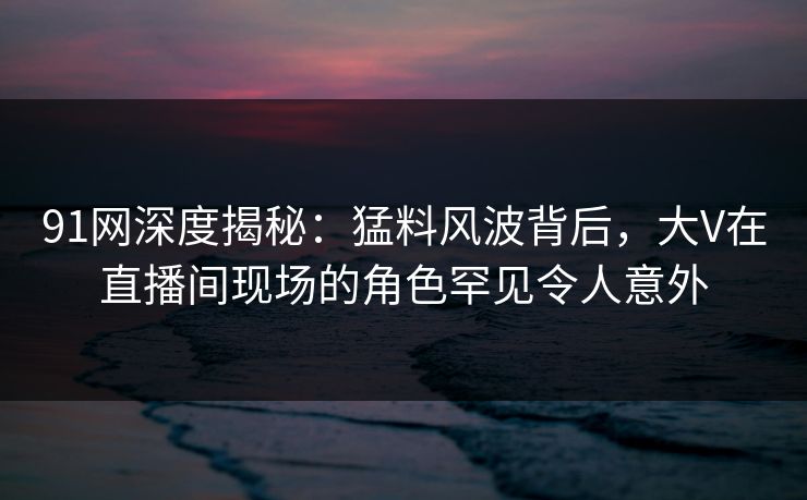 91网深度揭秘：猛料风波背后，大V在直播间现场的角色罕见令人意外