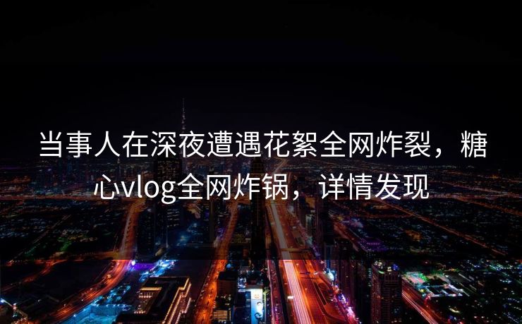 当事人在深夜遭遇花絮全网炸裂，糖心vlog全网炸锅，详情发现