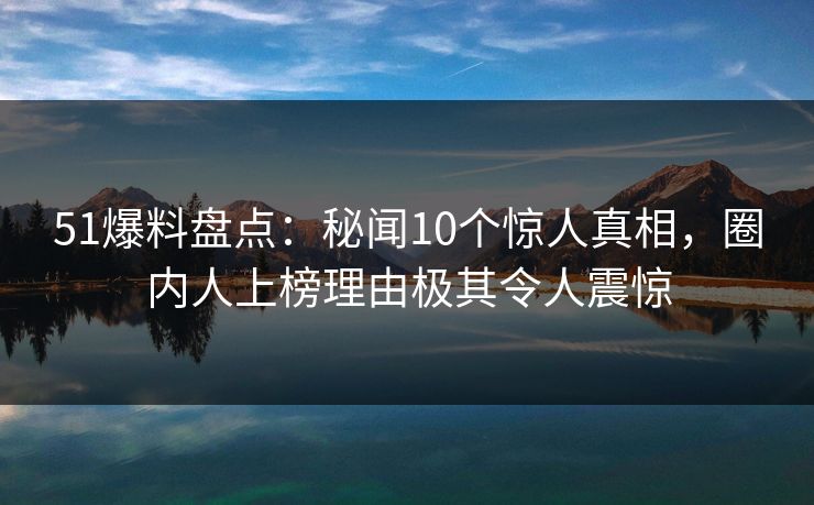 51爆料盘点：秘闻10个惊人真相，圈内人上榜理由极其令人震惊