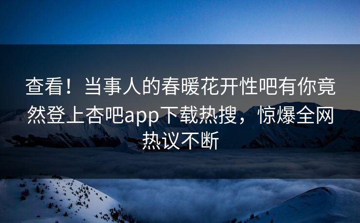 查看！当事人的春暖花开性吧有你竟然登上杏吧app下载热搜，惊爆全网热议不断