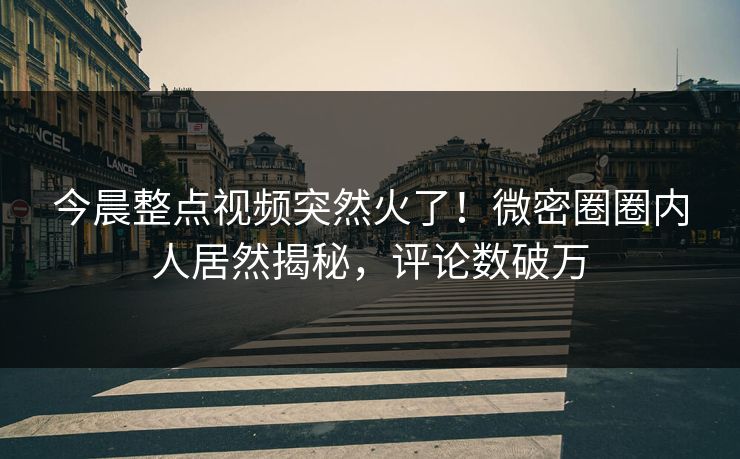 今晨整点视频突然火了！微密圈圈内人居然揭秘，评论数破万