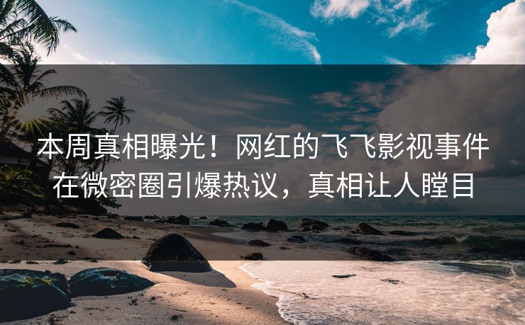 本周真相曝光！网红的飞飞影视事件在微密圈引爆热议，真相让人瞠目
