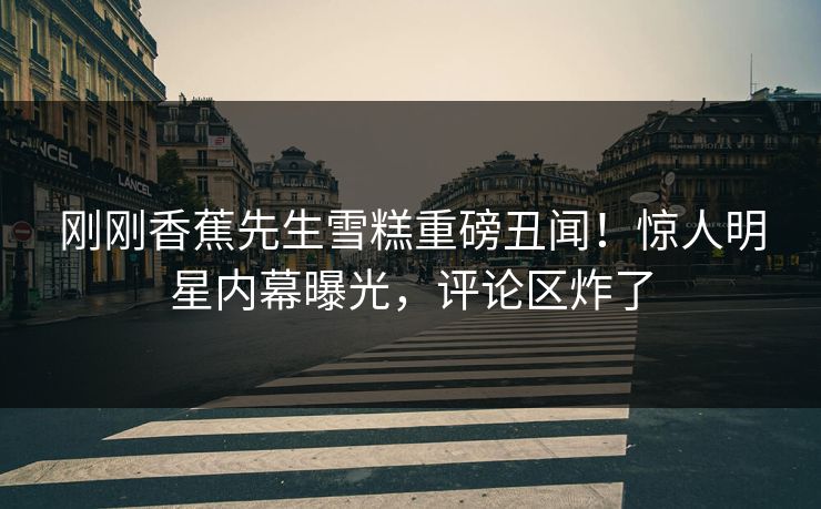 刚刚香蕉先生雪糕重磅丑闻！惊人明星内幕曝光，评论区炸了