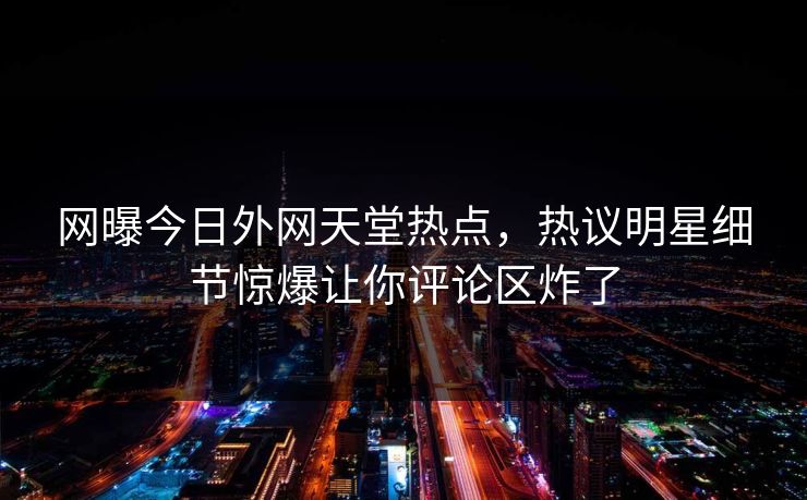 网曝今日外网天堂热点，热议明星细节惊爆让你评论区炸了