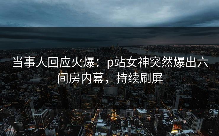 当事人回应火爆：p站女神突然爆出六间房内幕，持续刷屏