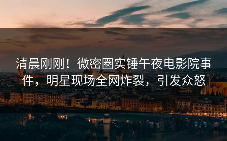 清晨刚刚！微密圈实锤午夜电影院事件，明星现场全网炸裂，引发众怒