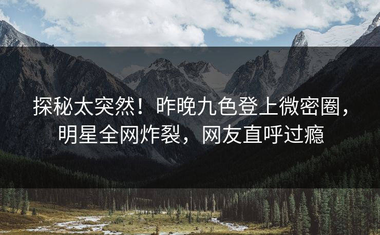 探秘太突然！昨晚九色登上微密圈，明星全网炸裂，网友直呼过瘾