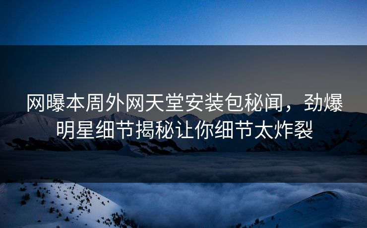 网曝本周外网天堂安装包秘闻，劲爆明星细节揭秘让你细节太炸裂