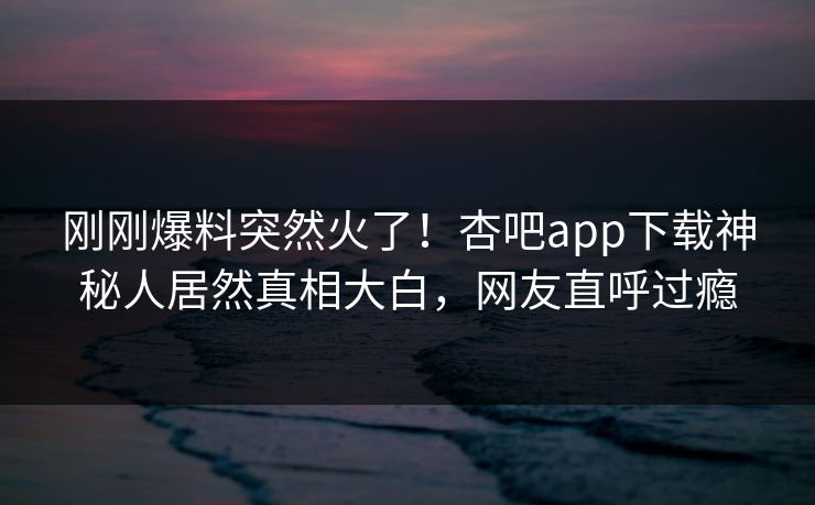 刚刚爆料突然火了！杏吧app下载神秘人居然真相大白，网友直呼过瘾