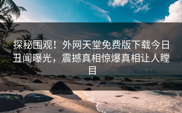 探秘围观！外网天堂免费版下载今日丑闻曝光，震撼真相惊爆真相让人瞠目