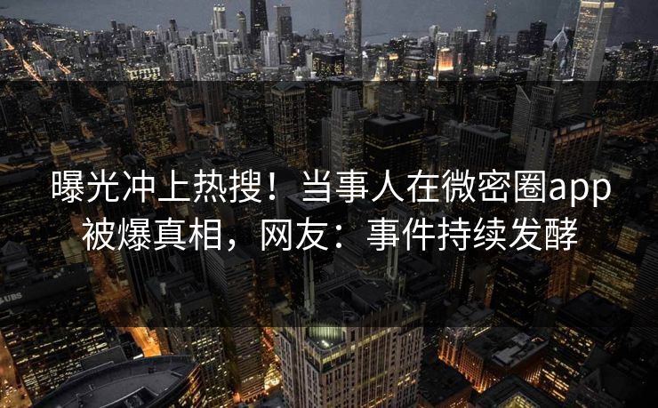 曝光冲上热搜！当事人在微密圈app被爆真相，网友：事件持续发酵