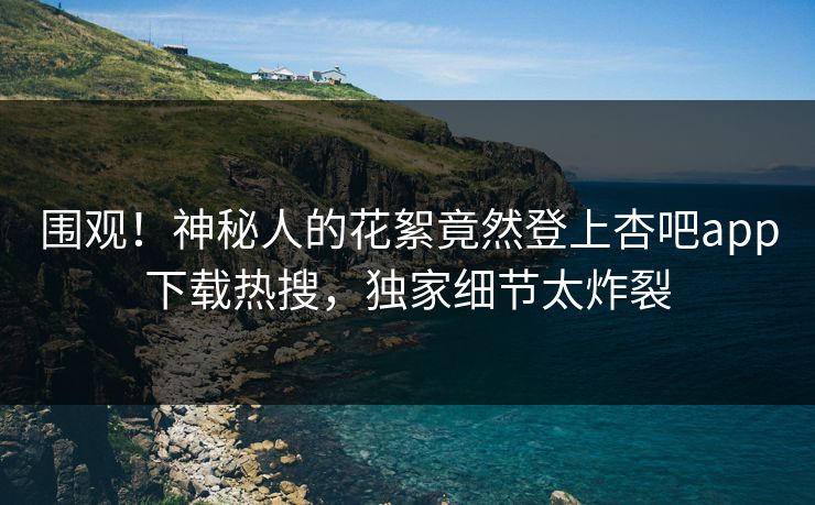 围观！神秘人的花絮竟然登上杏吧app下载热搜，独家细节太炸裂