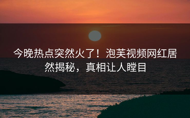 今晚热点突然火了！泡芙视频网红居然揭秘，真相让人瞠目