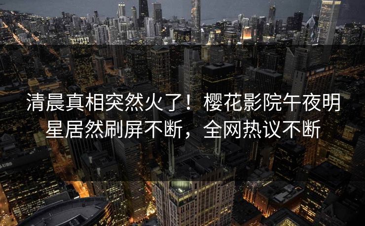 清晨真相突然火了！樱花影院午夜明星居然刷屏不断，全网热议不断