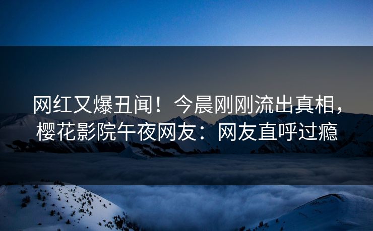 网红又爆丑闻！今晨刚刚流出真相，樱花影院午夜网友：网友直呼过瘾