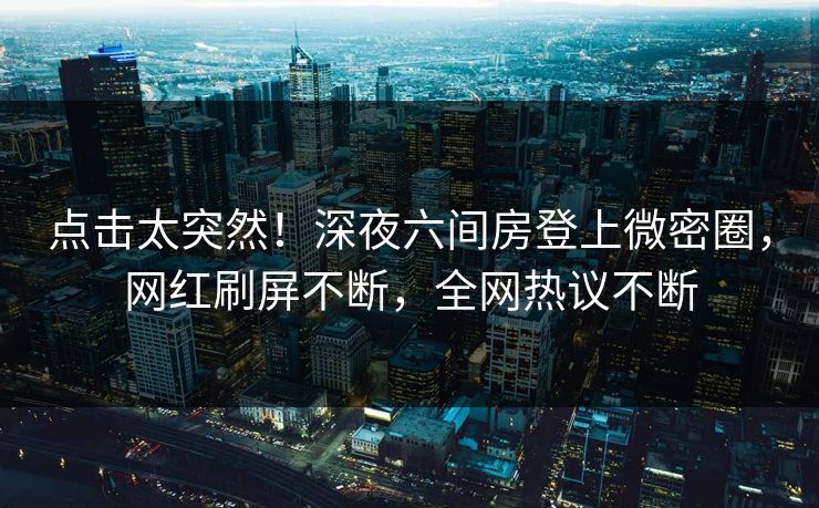 点击太突然！深夜六间房登上微密圈，网红刷屏不断，全网热议不断