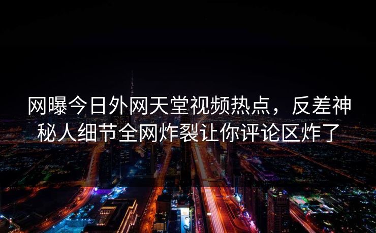 网曝今日外网天堂视频热点，反差神秘人细节全网炸裂让你评论区炸了