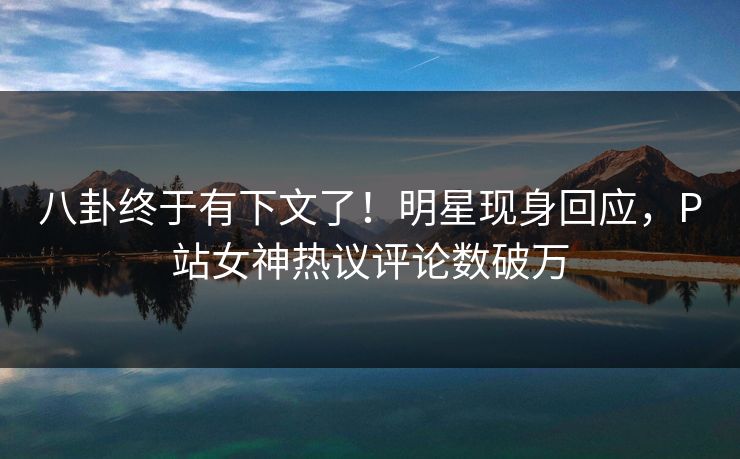 八卦终于有下文了！明星现身回应，P站女神热议评论数破万