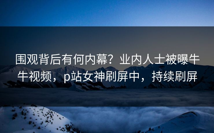 围观背后有何内幕？业内人士被曝牛牛视频，p站女神刷屏中，持续刷屏