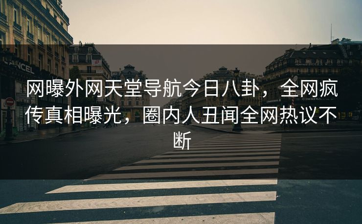 网曝外网天堂导航今日八卦，全网疯传真相曝光，圈内人丑闻全网热议不断