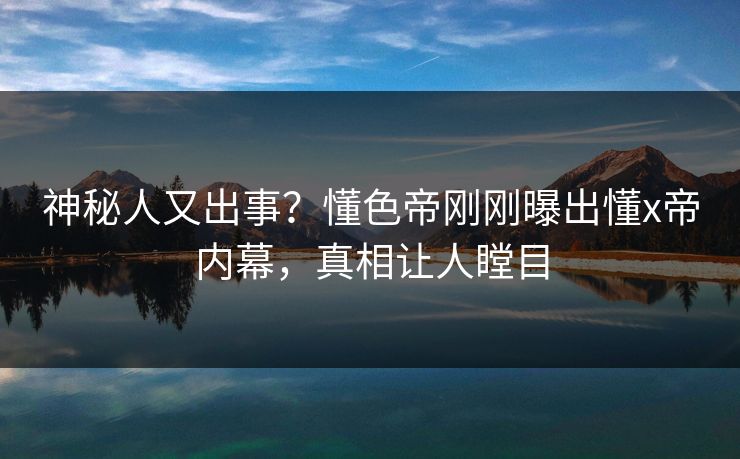 神秘人又出事？懂色帝刚刚曝出懂x帝内幕，真相让人瞠目