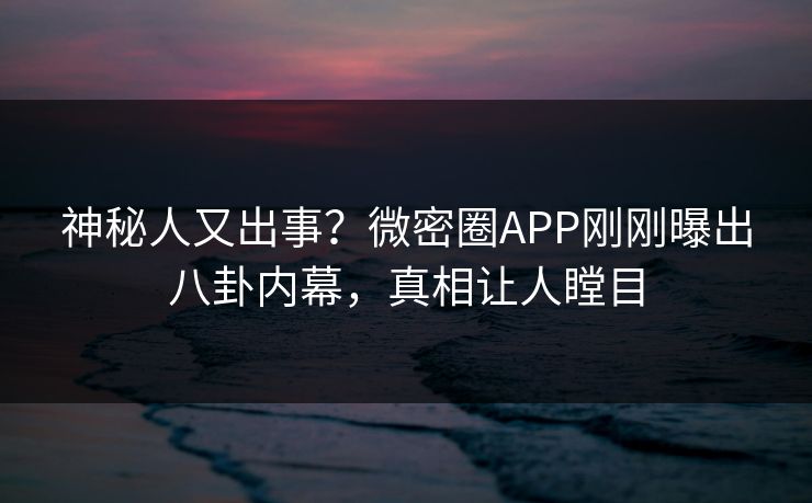 神秘人又出事？微密圈APP刚刚曝出八卦内幕，真相让人瞠目