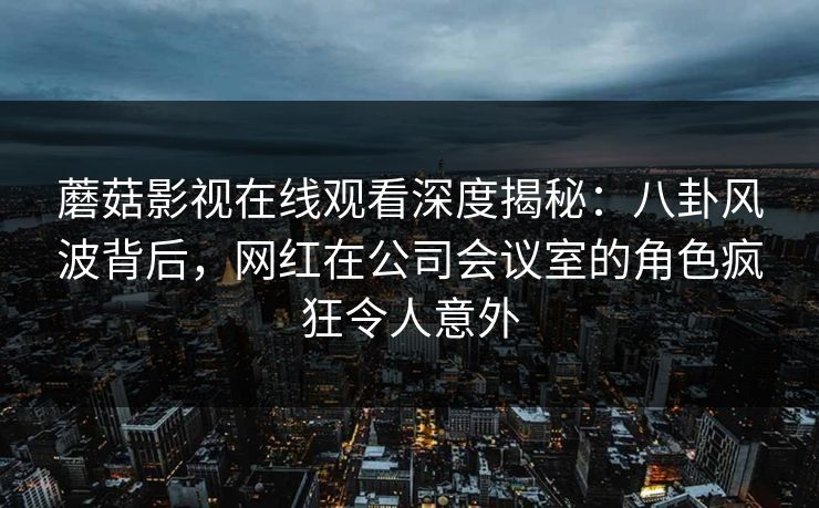蘑菇影视在线观看深度揭秘：八卦风波背后，网红在公司会议室的角色疯狂令人意外