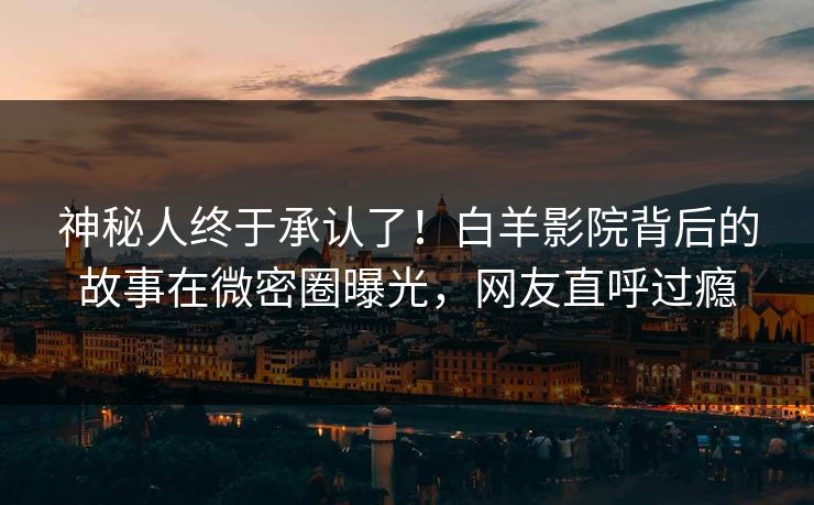 神秘人终于承认了！白羊影院背后的故事在微密圈曝光，网友直呼过瘾