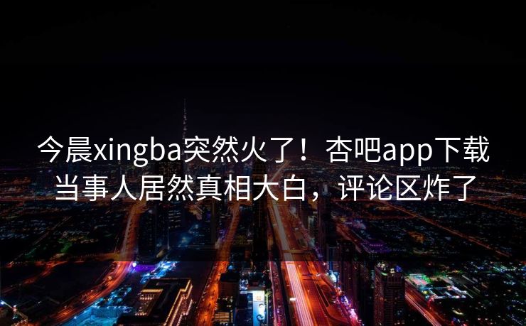 今晨xingba突然火了！杏吧app下载当事人居然真相大白，评论区炸了