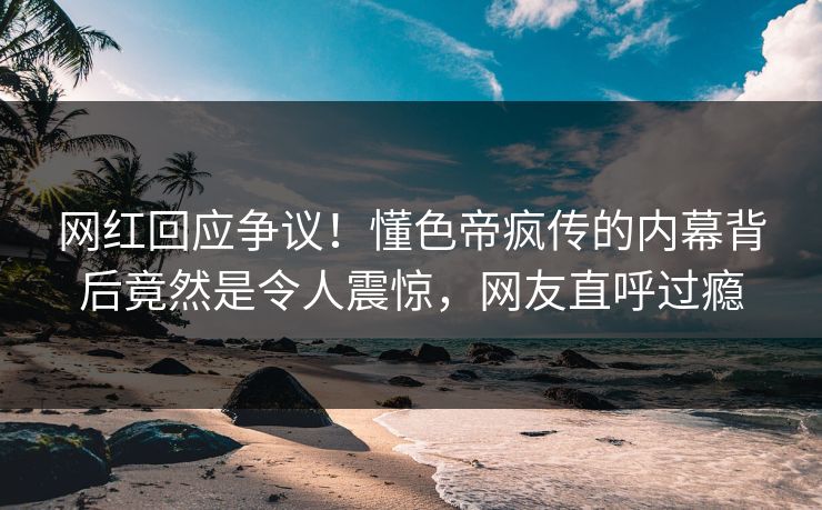 网红回应争议！懂色帝疯传的内幕背后竟然是令人震惊，网友直呼过瘾