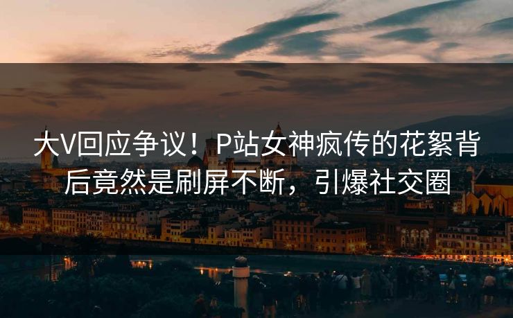 大V回应争议！P站女神疯传的花絮背后竟然是刷屏不断，引爆社交圈