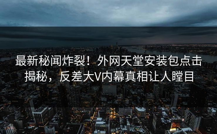 最新秘闻炸裂！外网天堂安装包点击揭秘，反差大V内幕真相让人瞠目