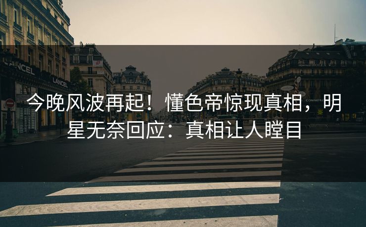 今晚风波再起！懂色帝惊现真相，明星无奈回应：真相让人瞠目