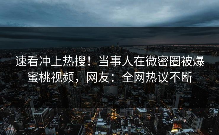 速看冲上热搜！当事人在微密圈被爆蜜桃视频，网友：全网热议不断