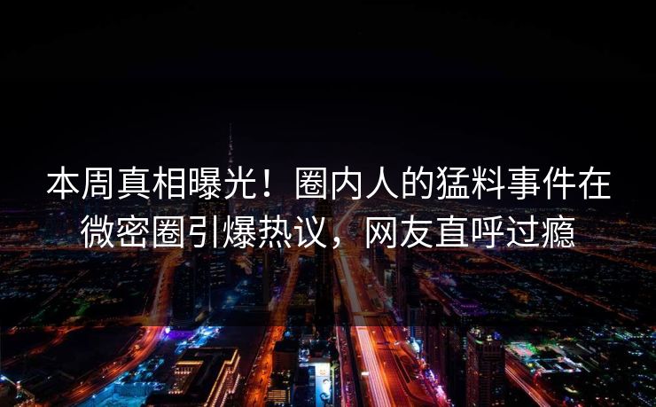本周真相曝光！圈内人的猛料事件在微密圈引爆热议，网友直呼过瘾