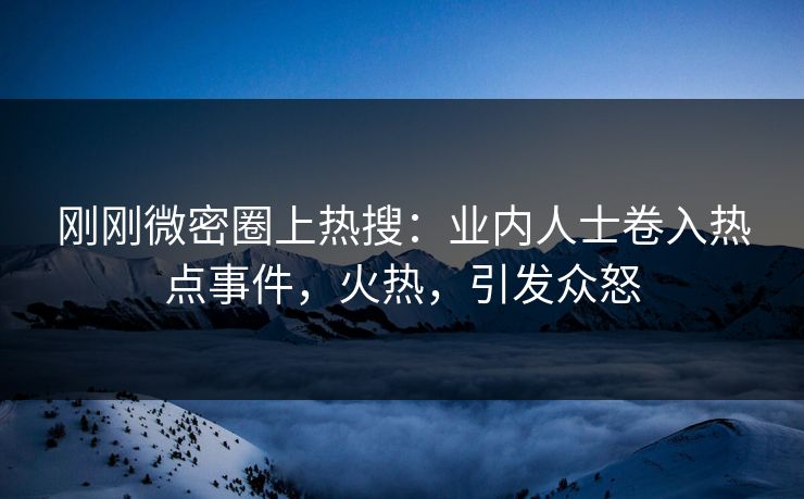 刚刚微密圈上热搜：业内人士卷入热点事件，火热，引发众怒