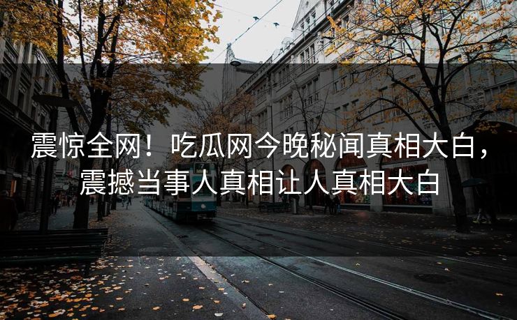 震惊全网！吃瓜网今晚秘闻真相大白，震撼当事人真相让人真相大白