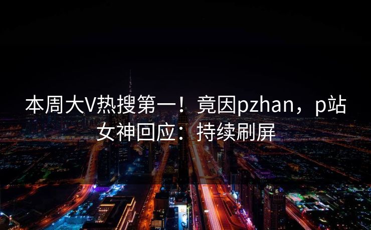 本周大V热搜第一！竟因pzhan，p站女神回应：持续刷屏