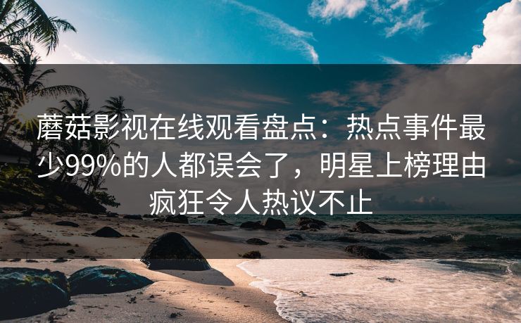 蘑菇影视在线观看盘点：热点事件最少99%的人都误会了，明星上榜理由疯狂令人热议不止