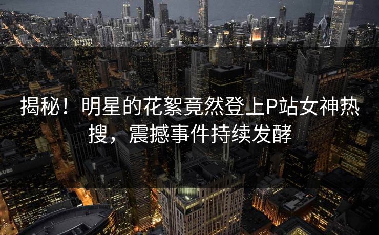 揭秘！明星的花絮竟然登上P站女神热搜，震撼事件持续发酵