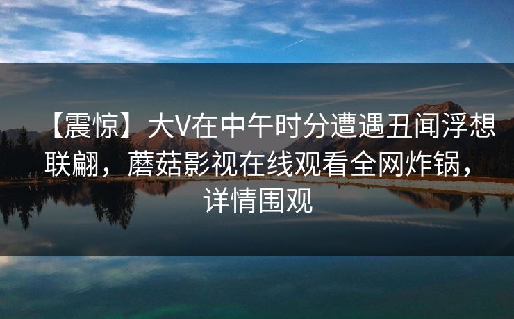 【震惊】大V在中午时分遭遇丑闻浮想联翩，蘑菇影视在线观看全网炸锅，详情围观