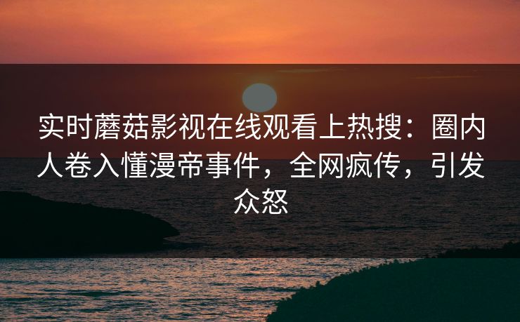 实时蘑菇影视在线观看上热搜：圈内人卷入懂漫帝事件，全网疯传，引发众怒