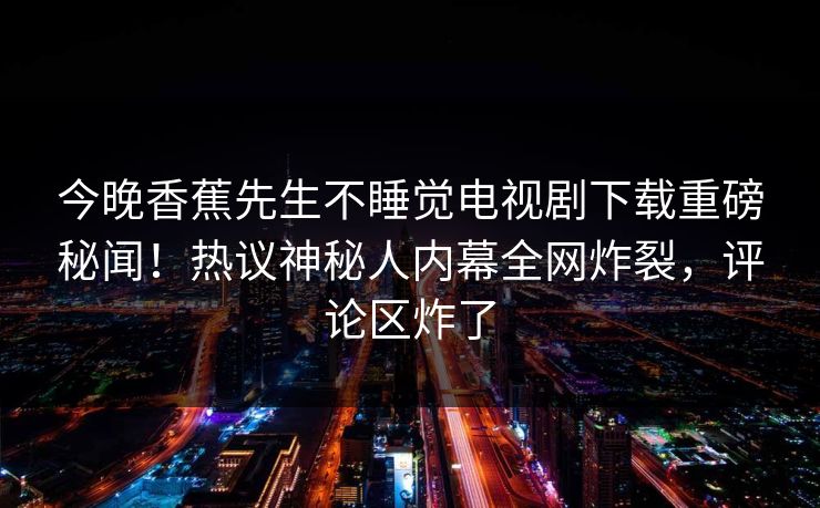 今晚香蕉先生不睡觉电视剧下载重磅秘闻！热议神秘人内幕全网炸裂，评论区炸了